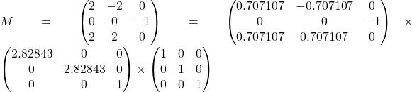 M=  \begin{pmatrix} 2 & -2 & 0 \\  0 & 0 & -1 \\ 2 & 2 & 0 \end{pmatrix} = \begin{pmatrix} 0.707107 & -0.707107 & 0 \\  0 & 0 & -1 \\ 0.707107 & 0.707107 & 0 \end{pmatrix} \times \begin{pmatrix} 2.82843 & 0 & 0 \\  0 & 2.82843 & 0 \\ 0 & 0 & 1 \end{pmatrix} \times \begin{pmatrix} 1 & 0 & 0 \\  0 & 1 & 0 \\ 0 & 0 & 1 \end{pmatrix}